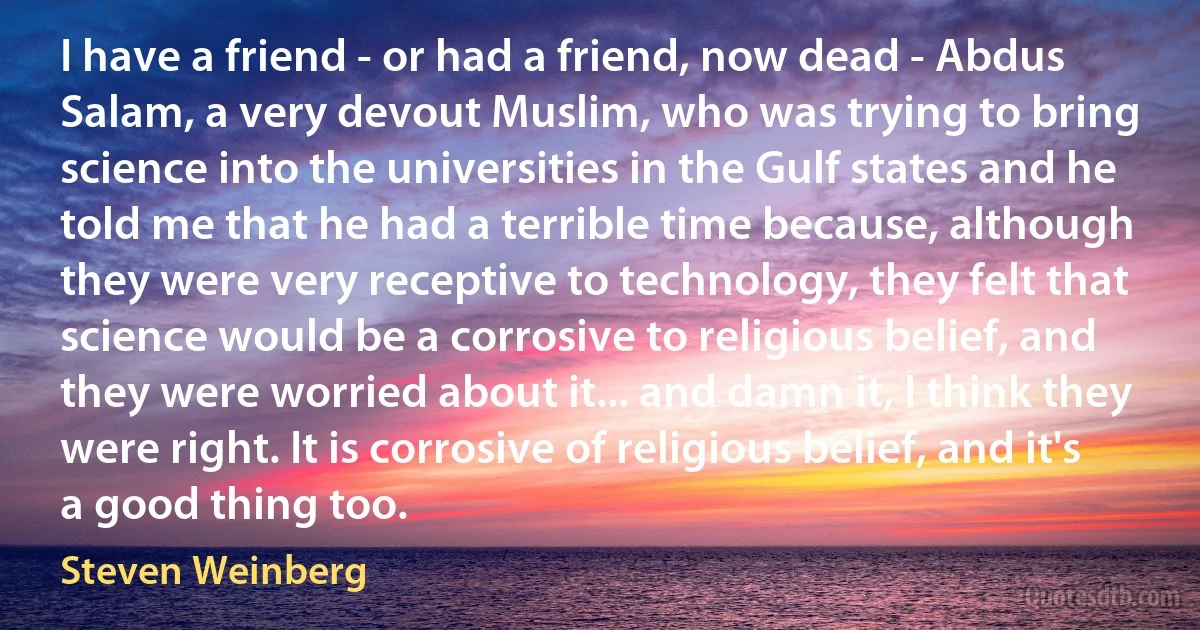 I have a friend - or had a friend, now dead - Abdus Salam, a very devout Muslim, who was trying to bring science into the universities in the Gulf states and he told me that he had a terrible time because, although they were very receptive to technology, they felt that science would be a corrosive to religious belief, and they were worried about it... and damn it, I think they were right. It is corrosive of religious belief, and it's a good thing too. (Steven Weinberg)