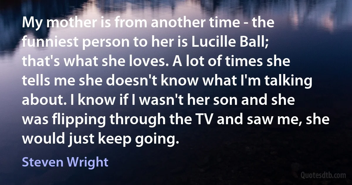 My mother is from another time - the funniest person to her is Lucille Ball; that's what she loves. A lot of times she tells me she doesn't know what I'm talking about. I know if I wasn't her son and she was flipping through the TV and saw me, she would just keep going. (Steven Wright)