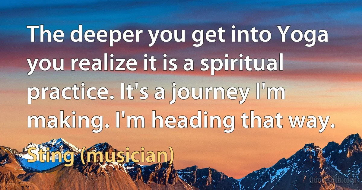 The deeper you get into Yoga you realize it is a spiritual practice. It's a journey I'm making. I'm heading that way. (Sting (musician))