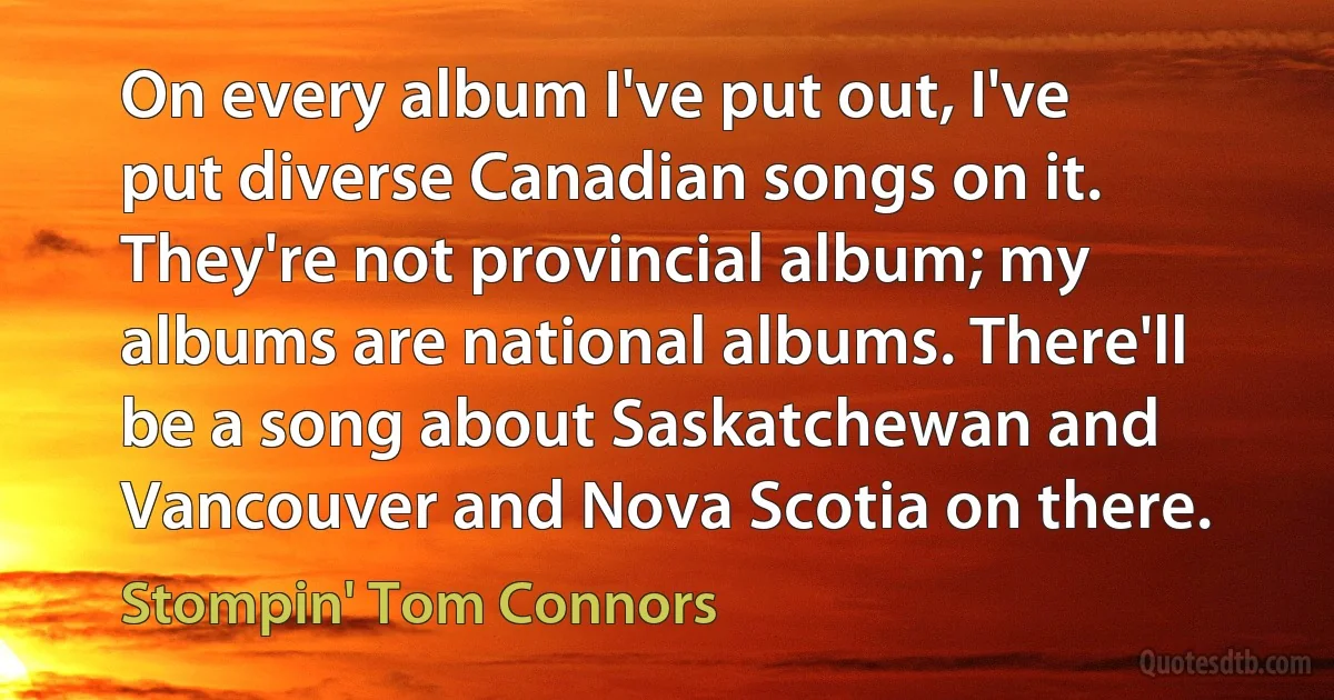 On every album I've put out, I've put diverse Canadian songs on it. They're not provincial album; my albums are national albums. There'll be a song about Saskatchewan and Vancouver and Nova Scotia on there. (Stompin' Tom Connors)