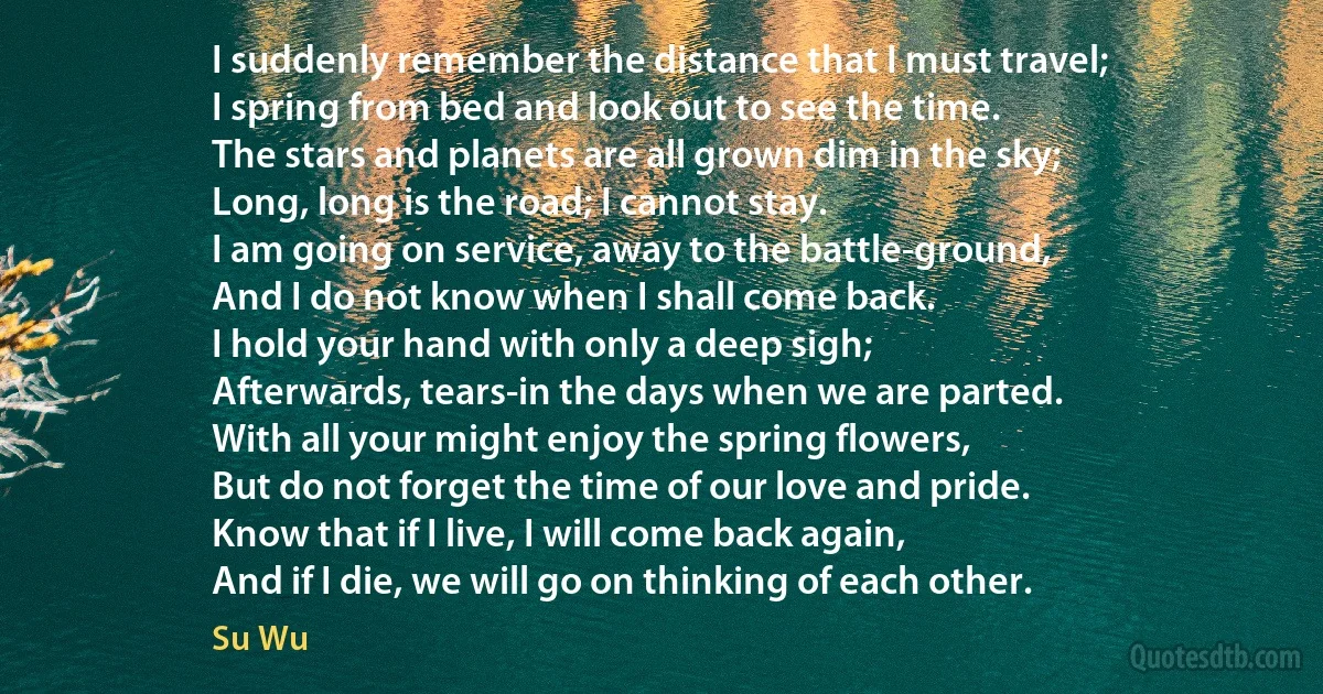 I suddenly remember the distance that I must travel;
I spring from bed and look out to see the time.
The stars and planets are all grown dim in the sky;
Long, long is the road; I cannot stay.
I am going on service, away to the battle-ground,
And I do not know when I shall come back.
I hold your hand with only a deep sigh;
Afterwards, tears-in the days when we are parted.
With all your might enjoy the spring flowers,
But do not forget the time of our love and pride.
Know that if I live, I will come back again,
And if I die, we will go on thinking of each other. (Su Wu)