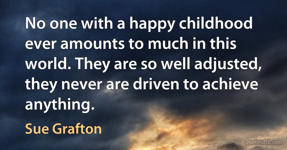 No one with a happy childhood ever amounts to much in this world. They are so well adjusted, they never are driven to achieve anything. (Sue Grafton)