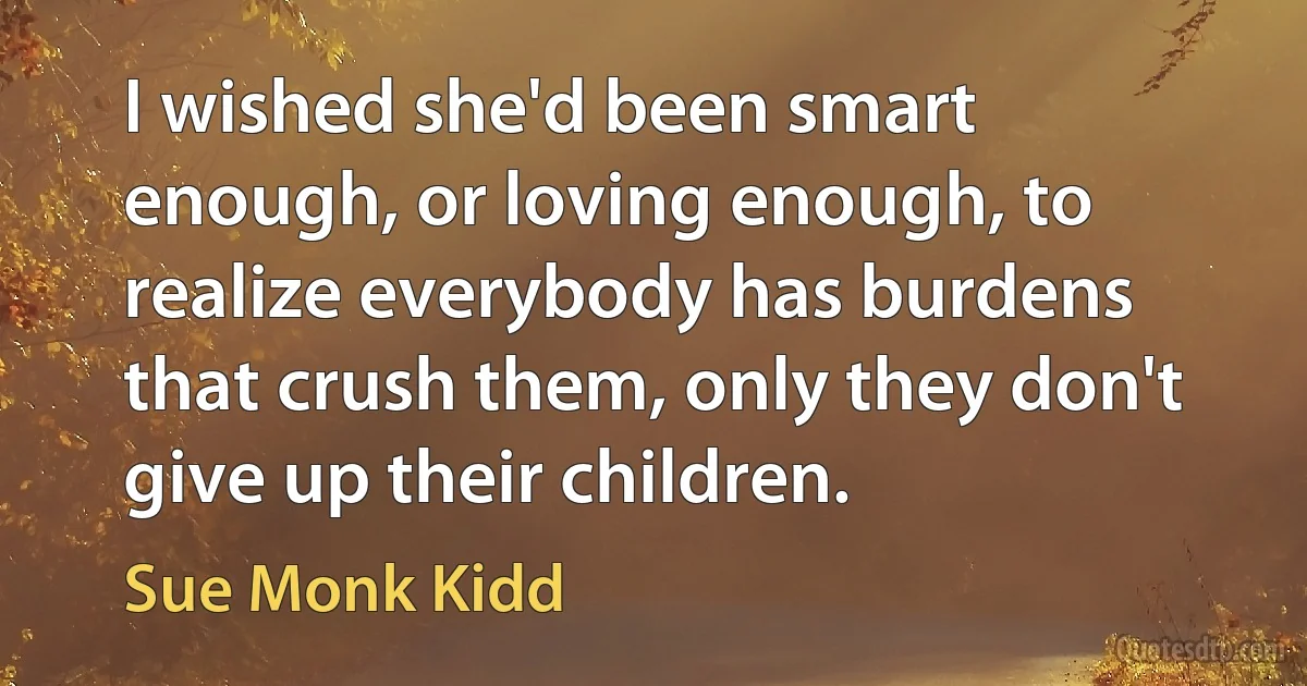 I wished she'd been smart enough, or loving enough, to realize everybody has burdens that crush them, only they don't give up their children. (Sue Monk Kidd)