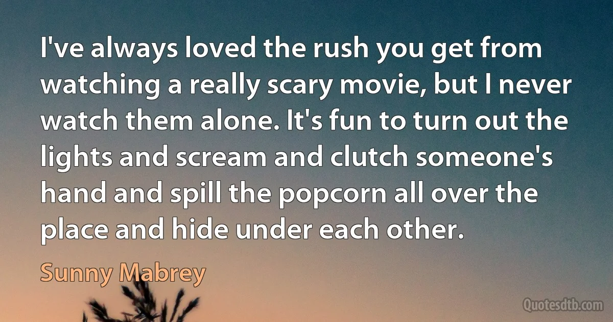 I've always loved the rush you get from watching a really scary movie, but I never watch them alone. It's fun to turn out the lights and scream and clutch someone's hand and spill the popcorn all over the place and hide under each other. (Sunny Mabrey)