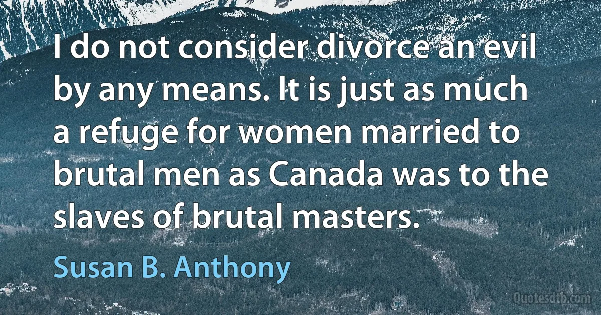 I do not consider divorce an evil by any means. It is just as much a refuge for women married to brutal men as Canada was to the slaves of brutal masters. (Susan B. Anthony)