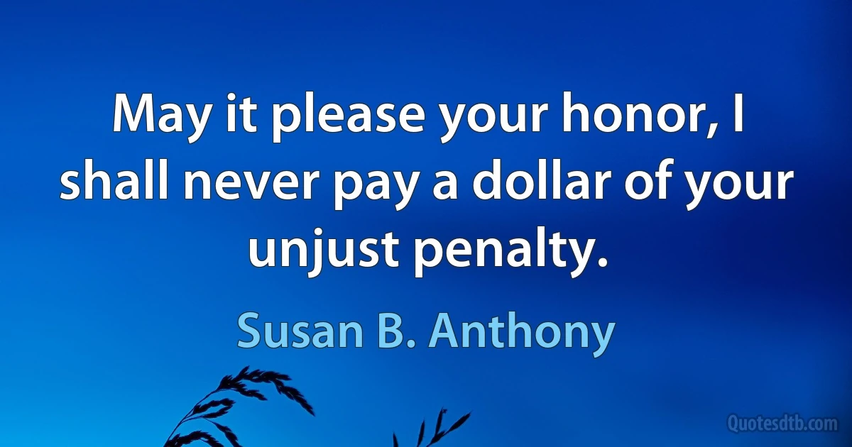 May it please your honor, I shall never pay a dollar of your unjust penalty. (Susan B. Anthony)