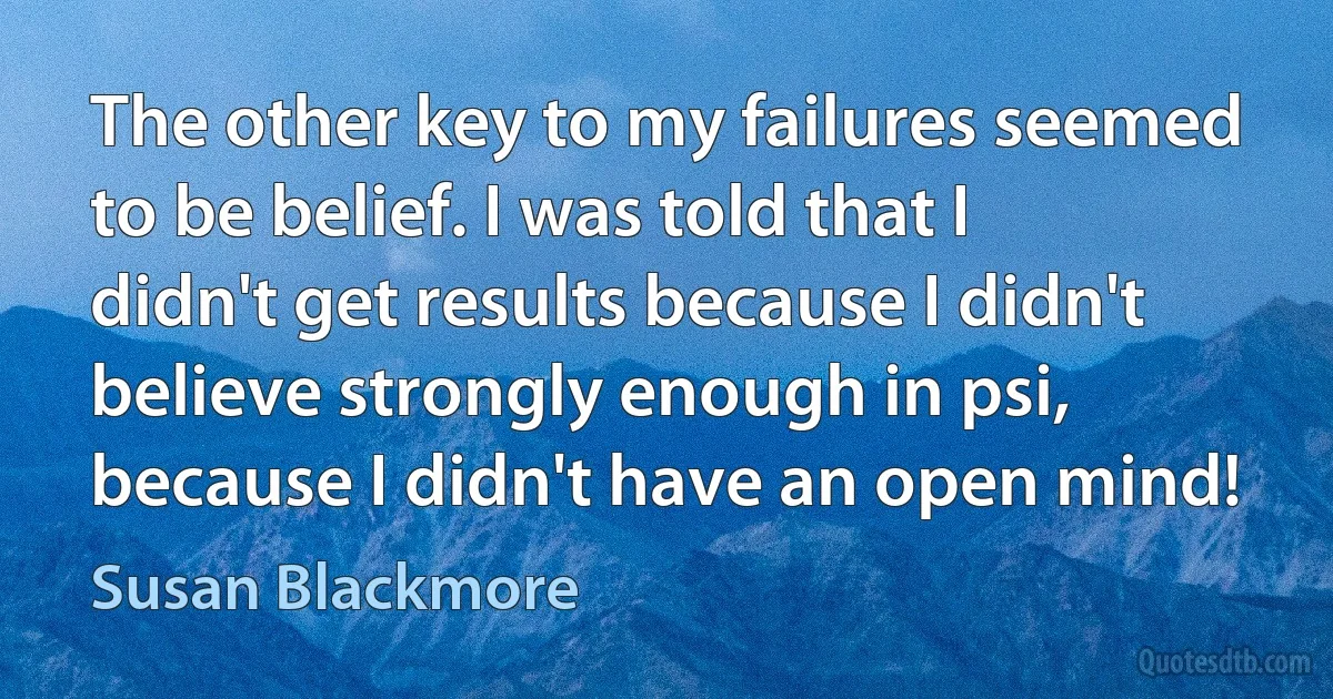 The other key to my failures seemed to be belief. I was told that I didn't get results because I didn't believe strongly enough in psi, because I didn't have an open mind! (Susan Blackmore)