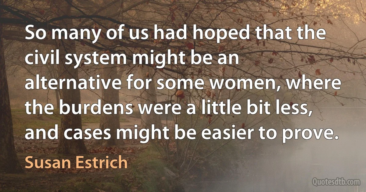 So many of us had hoped that the civil system might be an alternative for some women, where the burdens were a little bit less, and cases might be easier to prove. (Susan Estrich)