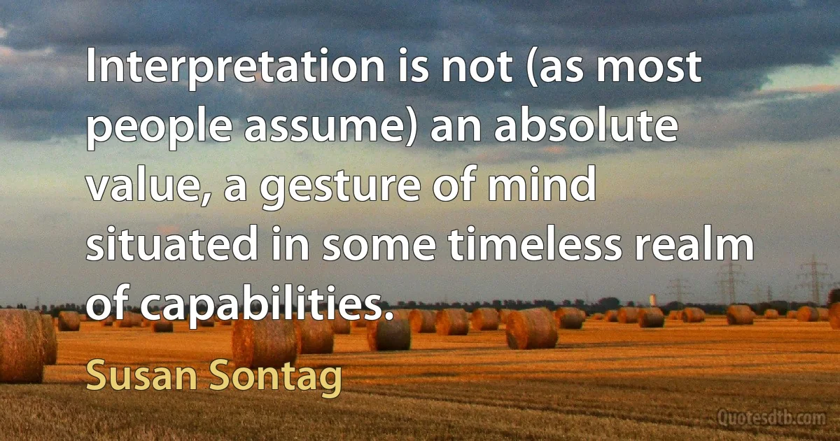 Interpretation is not (as most people assume) an absolute value, a gesture of mind situated in some timeless realm of capabilities. (Susan Sontag)