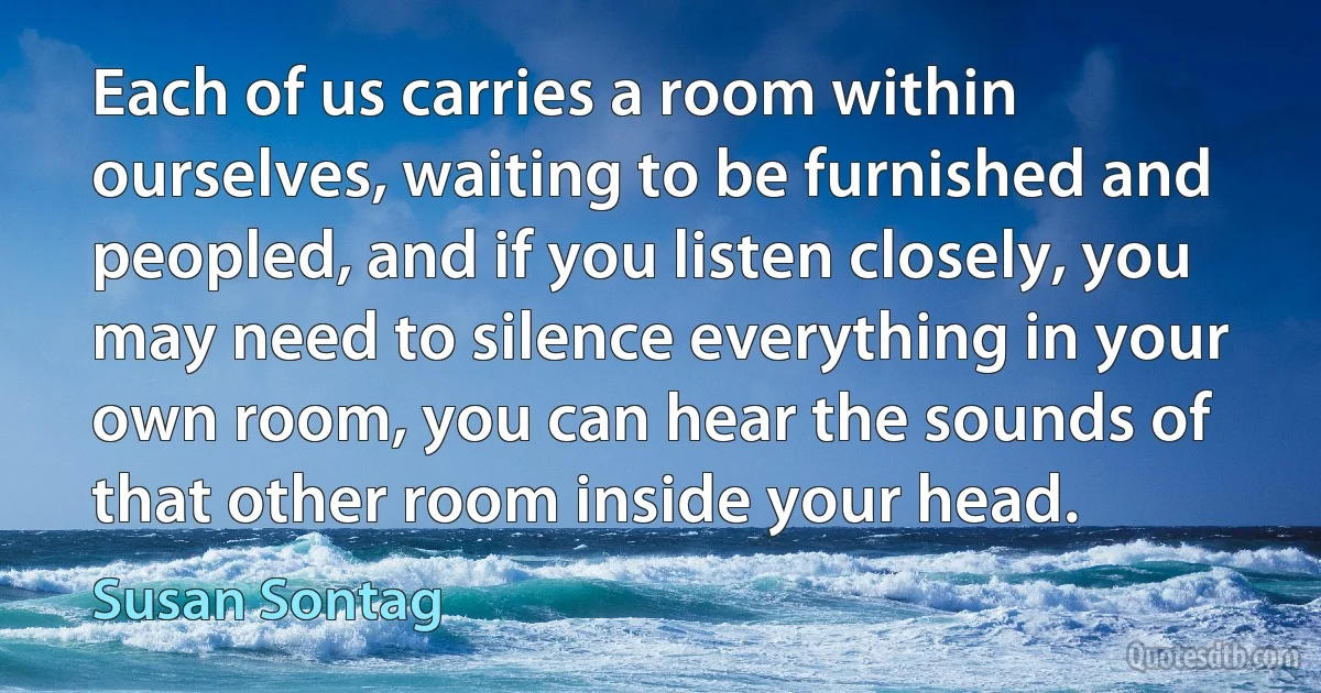 Each of us carries a room within ourselves, waiting to be furnished and peopled, and if you listen closely, you may need to silence everything in your own room, you can hear the sounds of that other room inside your head. (Susan Sontag)