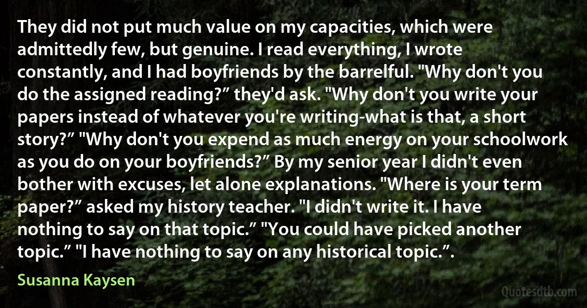 They did not put much value on my capacities, which were admittedly few, but genuine. I read everything, I wrote constantly, and I had boyfriends by the barrelful. "Why don't you do the assigned reading?” they'd ask. "Why don't you write your papers instead of whatever you're writing-what is that, a short story?” "Why don't you expend as much energy on your schoolwork as you do on your boyfriends?” By my senior year I didn't even bother with excuses, let alone explanations. "Where is your term paper?” asked my history teacher. "I didn't write it. I have nothing to say on that topic.” "You could have picked another topic.” "I have nothing to say on any historical topic.”. (Susanna Kaysen)