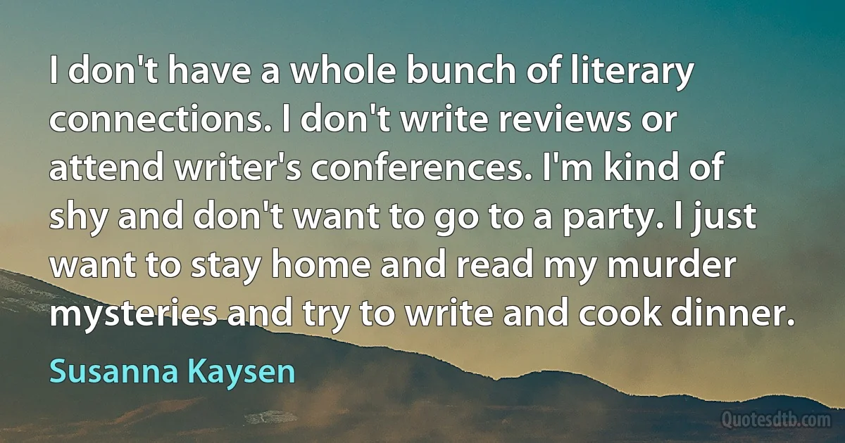 I don't have a whole bunch of literary connections. I don't write reviews or attend writer's conferences. I'm kind of shy and don't want to go to a party. I just want to stay home and read my murder mysteries and try to write and cook dinner. (Susanna Kaysen)