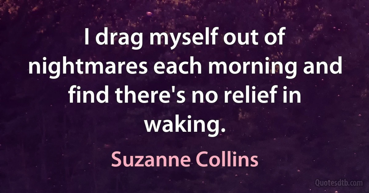 I drag myself out of nightmares each morning and find there's no relief in waking. (Suzanne Collins)