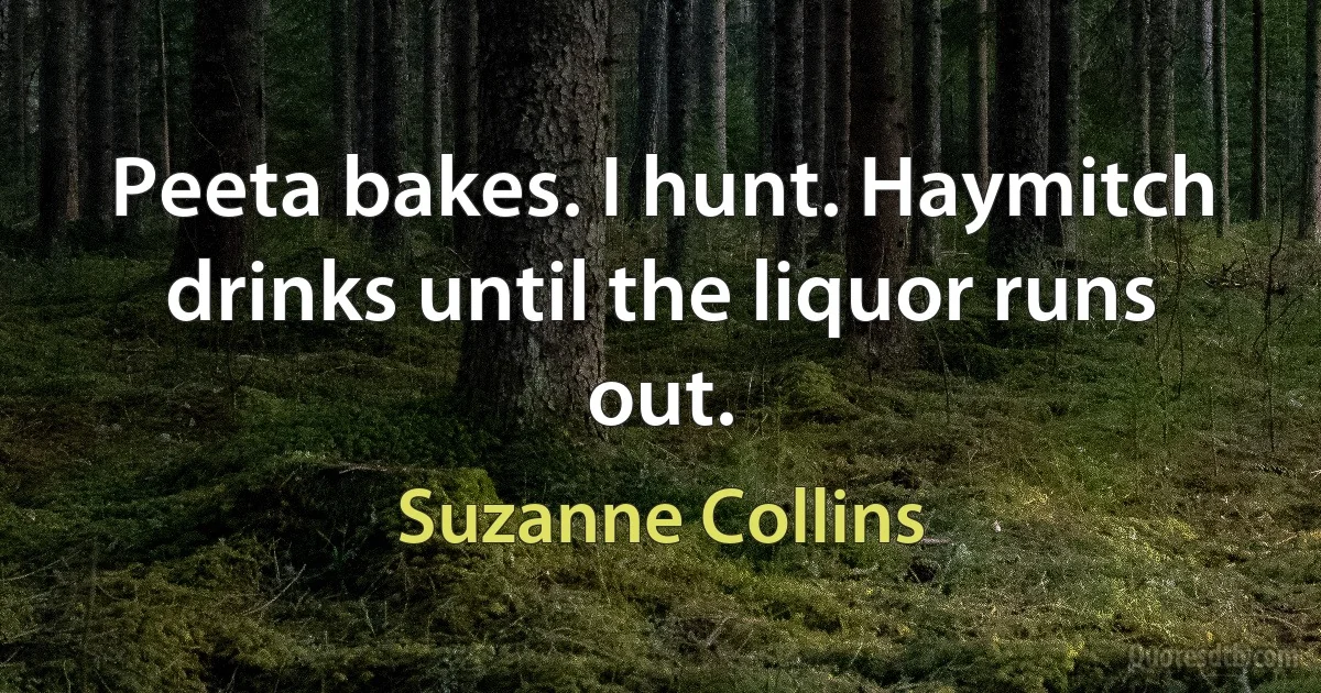 Peeta bakes. I hunt. Haymitch drinks until the liquor runs out. (Suzanne Collins)