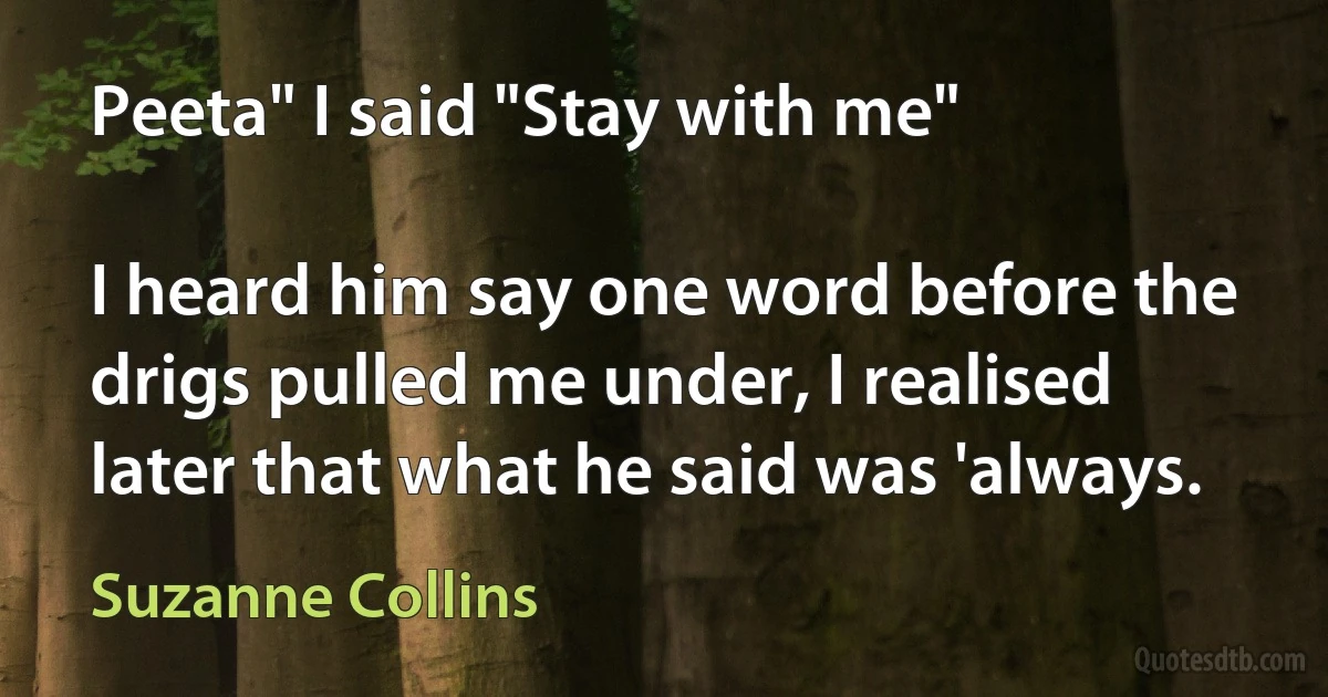 Peeta" I said "Stay with me"

I heard him say one word before the drigs pulled me under, I realised later that what he said was 'always. (Suzanne Collins)