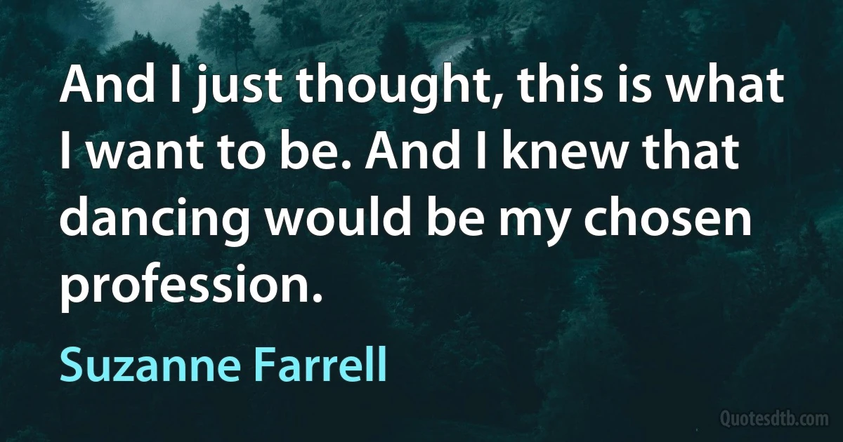 And I just thought, this is what I want to be. And I knew that dancing would be my chosen profession. (Suzanne Farrell)