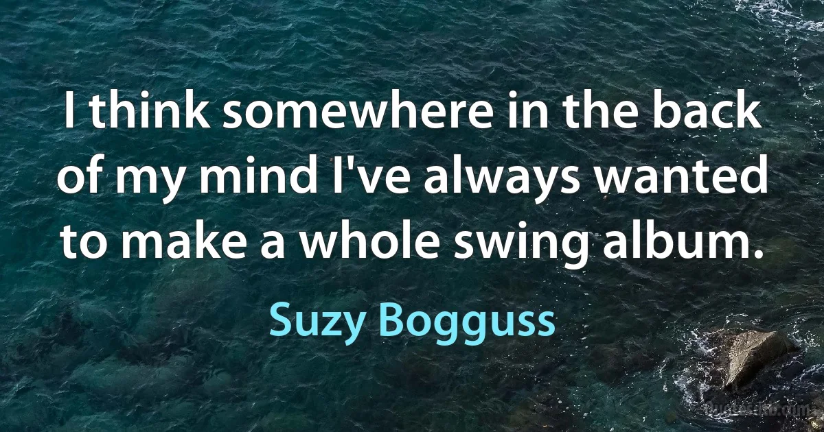 I think somewhere in the back of my mind I've always wanted to make a whole swing album. (Suzy Bogguss)