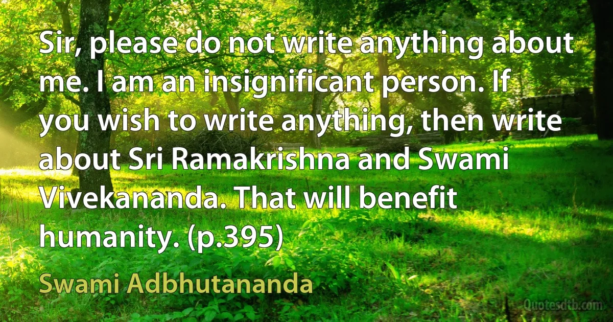 Sir, please do not write anything about me. I am an insignificant person. If you wish to write anything, then write about Sri Ramakrishna and Swami Vivekananda. That will benefit humanity. (p.395) (Swami Adbhutananda)