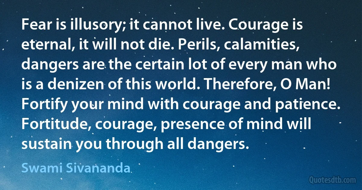 Fear is illusory; it cannot live. Courage is eternal, it will not die. Perils, calamities, dangers are the certain lot of every man who is a denizen of this world. Therefore, O Man! Fortify your mind with courage and patience. Fortitude, courage, presence of mind will sustain you through all dangers. (Swami Sivananda)