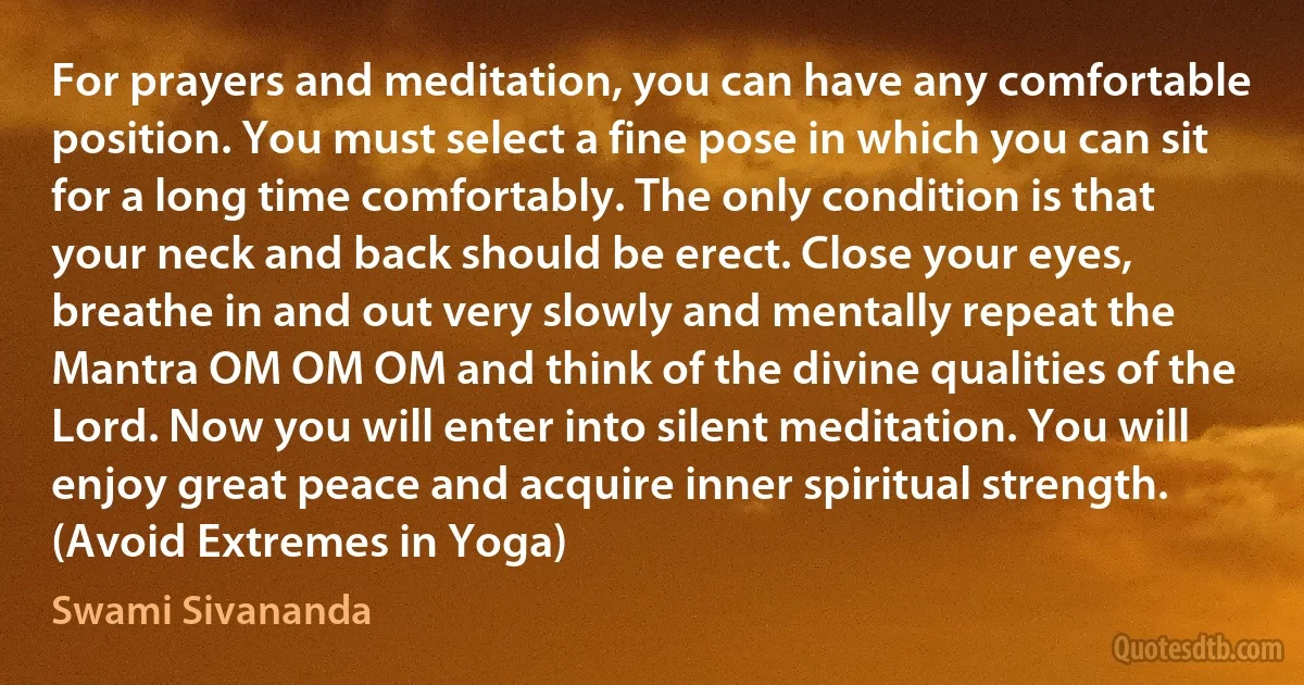 For prayers and meditation, you can have any comfortable position. You must select a fine pose in which you can sit for a long time comfortably. The only condition is that your neck and back should be erect. Close your eyes, breathe in and out very slowly and mentally repeat the Mantra OM OM OM and think of the divine qualities of the Lord. Now you will enter into silent meditation. You will enjoy great peace and acquire inner spiritual strength. (Avoid Extremes in Yoga) (Swami Sivananda)