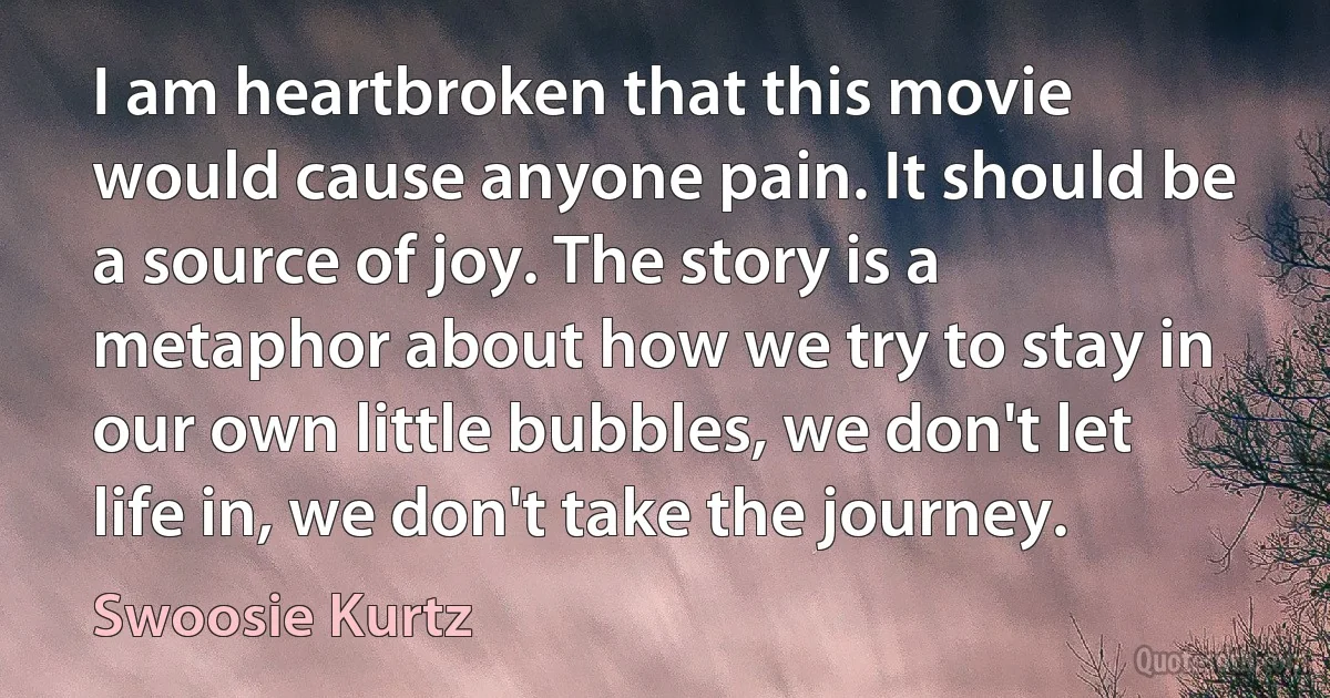 I am heartbroken that this movie would cause anyone pain. It should be a source of joy. The story is a metaphor about how we try to stay in our own little bubbles, we don't let life in, we don't take the journey. (Swoosie Kurtz)