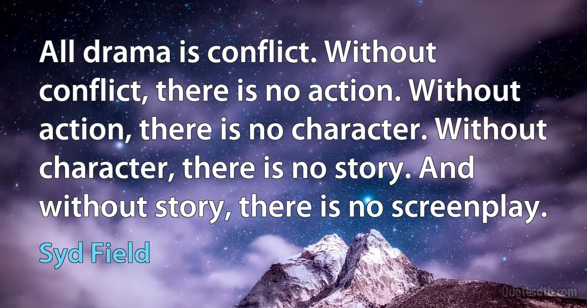 All drama is conflict. Without conflict, there is no action. Without action, there is no character. Without character, there is no story. And without story, there is no screenplay. (Syd Field)