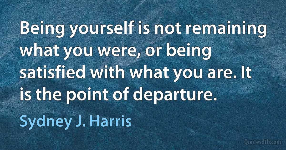 Being yourself is not remaining what you were, or being satisfied with what you are. It is the point of departure. (Sydney J. Harris)