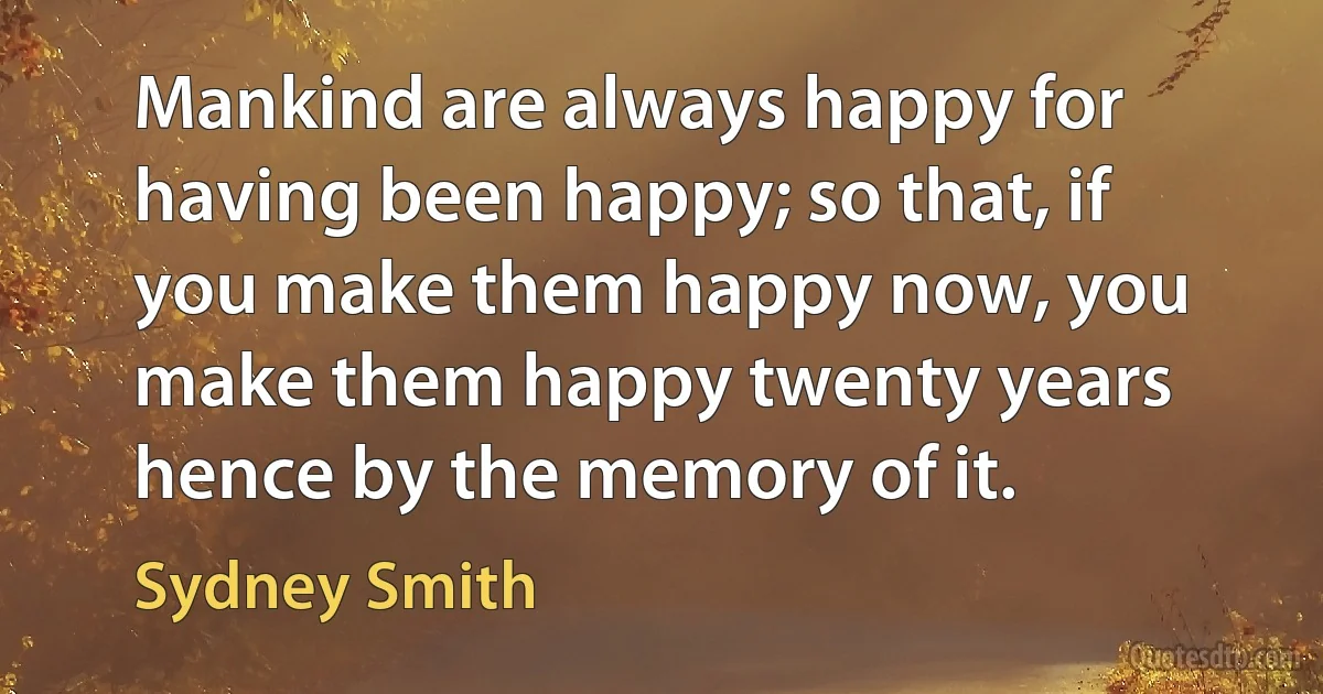 Mankind are always happy for having been happy; so that, if you make them happy now, you make them happy twenty years hence by the memory of it. (Sydney Smith)