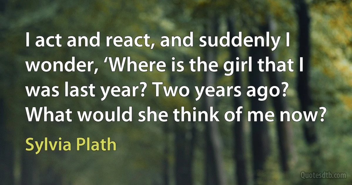 I act and react, and suddenly I wonder, ‘Where is the girl that I was last year? Two years ago? What would she think of me now? (Sylvia Plath)