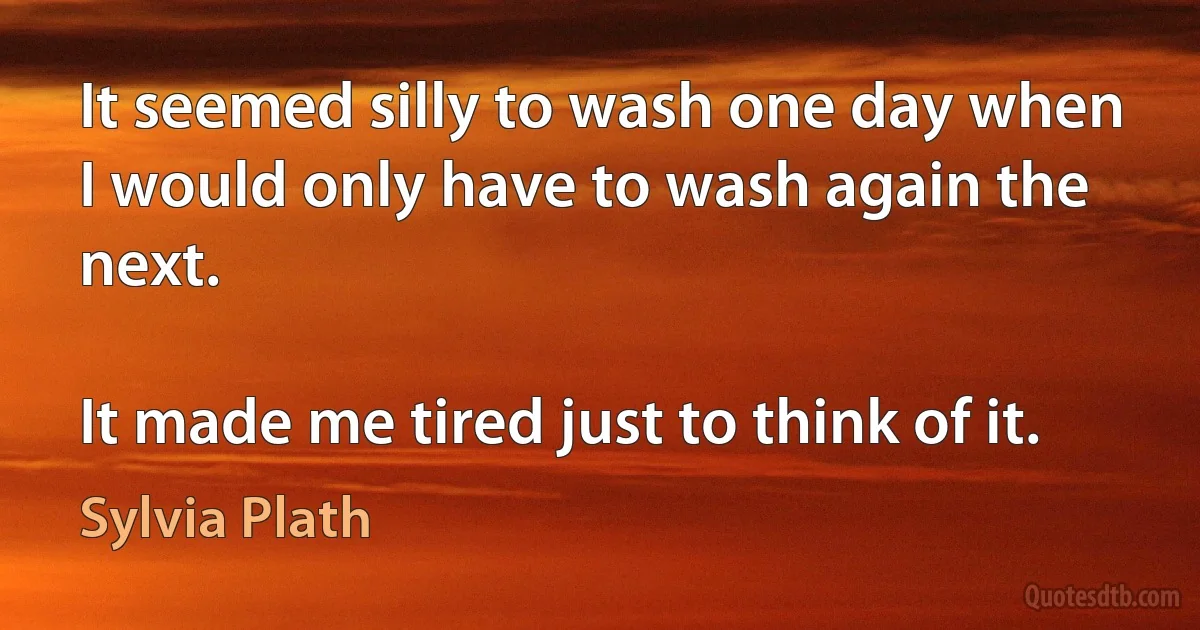 It seemed silly to wash one day when I would only have to wash again the next.

It made me tired just to think of it. (Sylvia Plath)