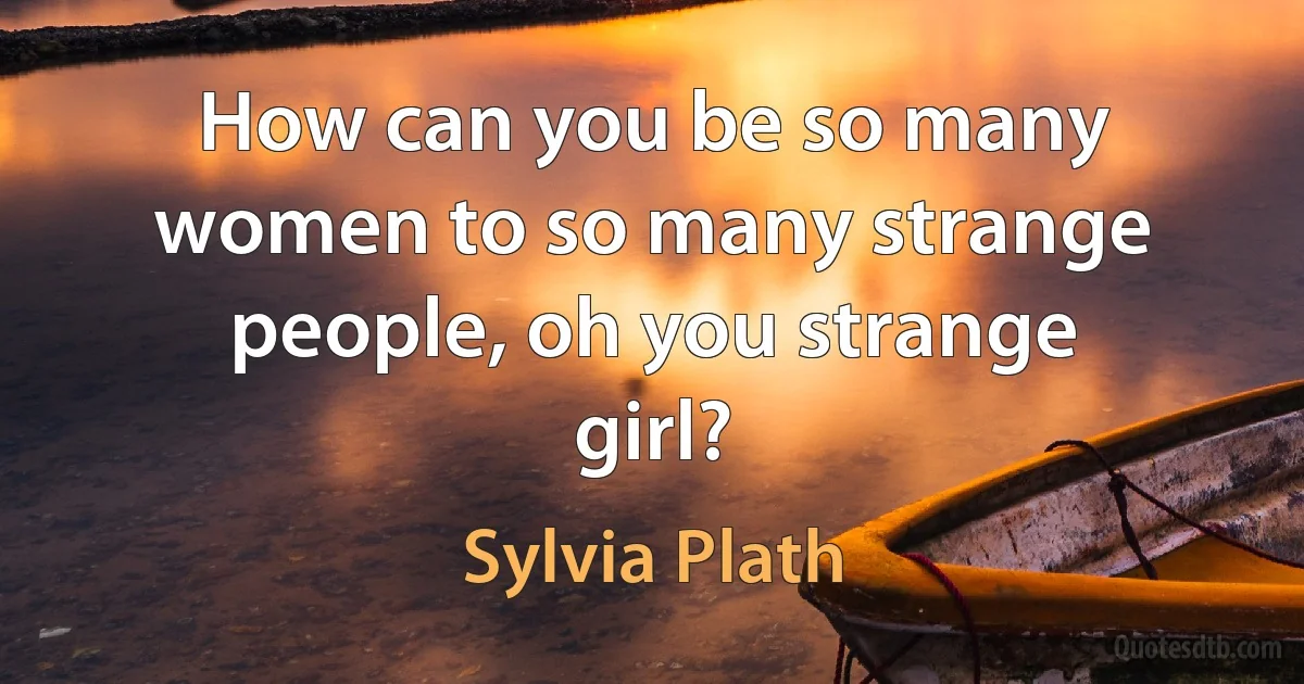 How can you be so many women to so many strange people, oh you strange girl? (Sylvia Plath)