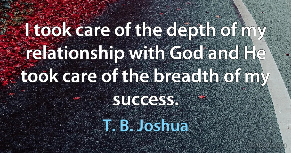 I took care of the depth of my relationship with God and He took care of the breadth of my success. (T. B. Joshua)