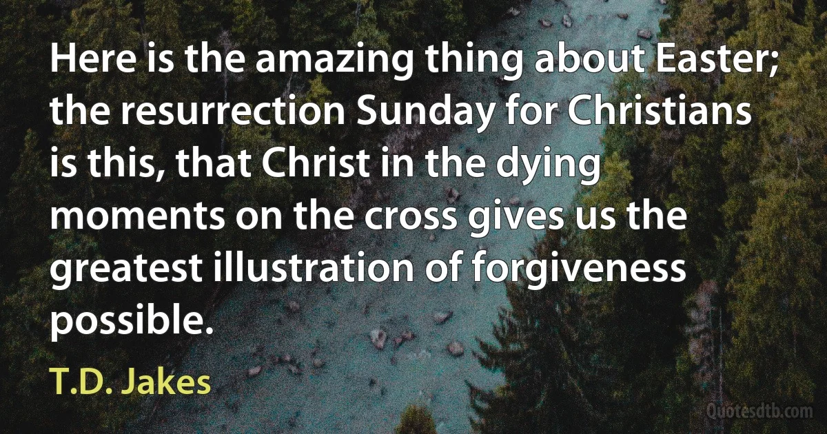 Here is the amazing thing about Easter; the resurrection Sunday for Christians is this, that Christ in the dying moments on the cross gives us the greatest illustration of forgiveness possible. (T.D. Jakes)