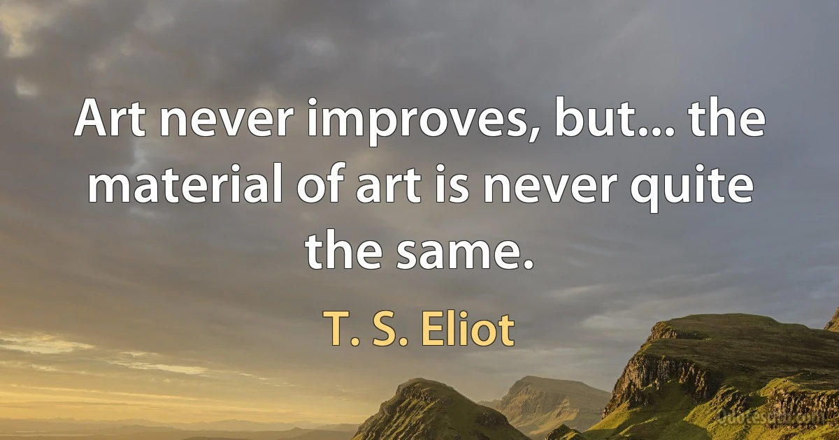 Art never improves, but... the material of art is never quite the same. (T. S. Eliot)