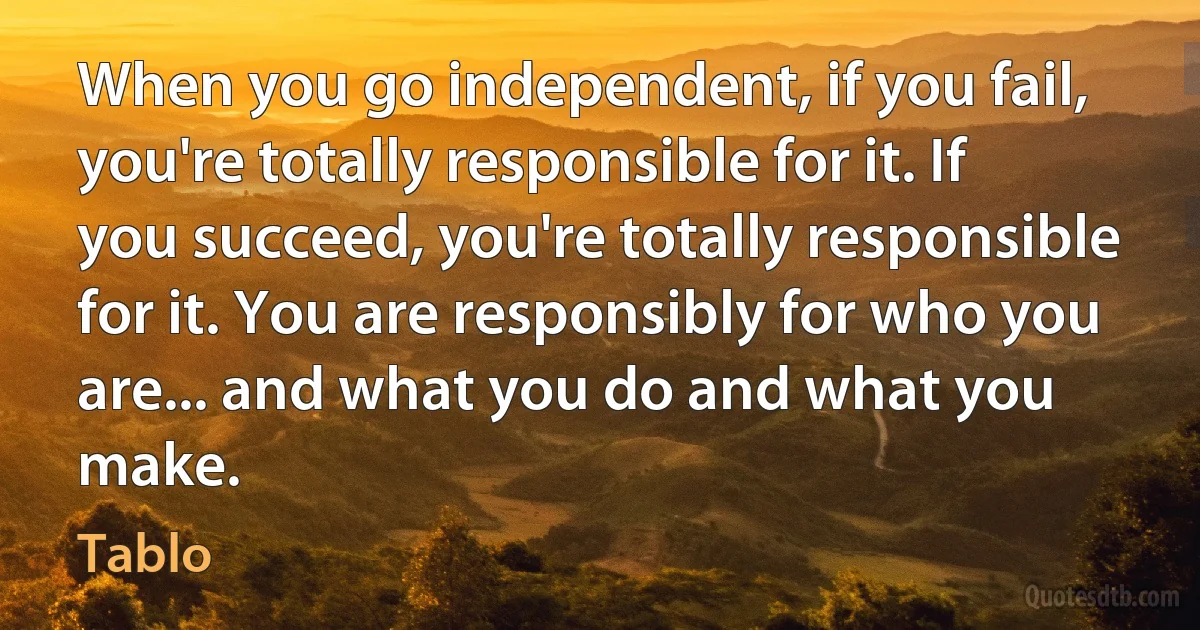 When you go independent, if you fail, you're totally responsible for it. If you succeed, you're totally responsible for it. You are responsibly for who you are... and what you do and what you make. (Tablo)