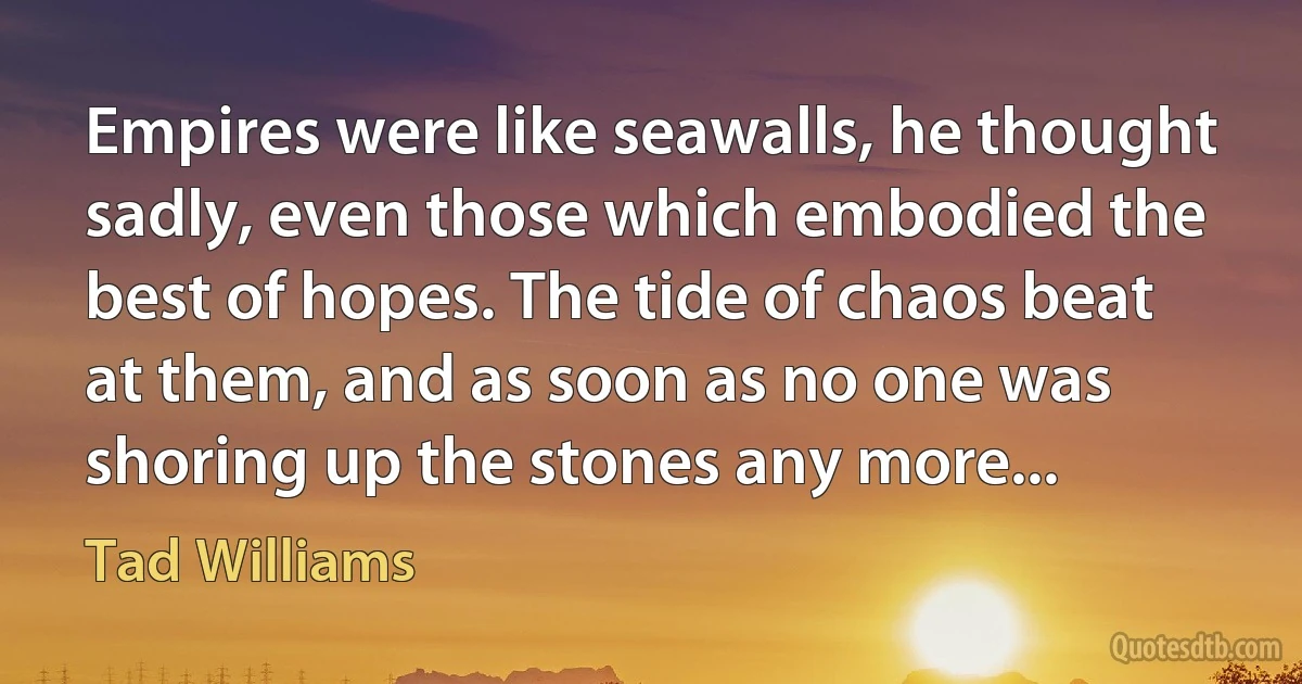 Empires were like seawalls, he thought sadly, even those which embodied the best of hopes. The tide of chaos beat at them, and as soon as no one was shoring up the stones any more... (Tad Williams)