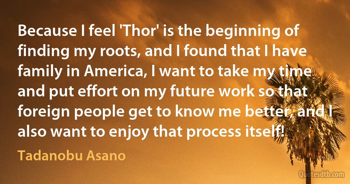 Because I feel 'Thor' is the beginning of finding my roots, and I found that I have family in America, I want to take my time and put effort on my future work so that foreign people get to know me better, and I also want to enjoy that process itself! (Tadanobu Asano)