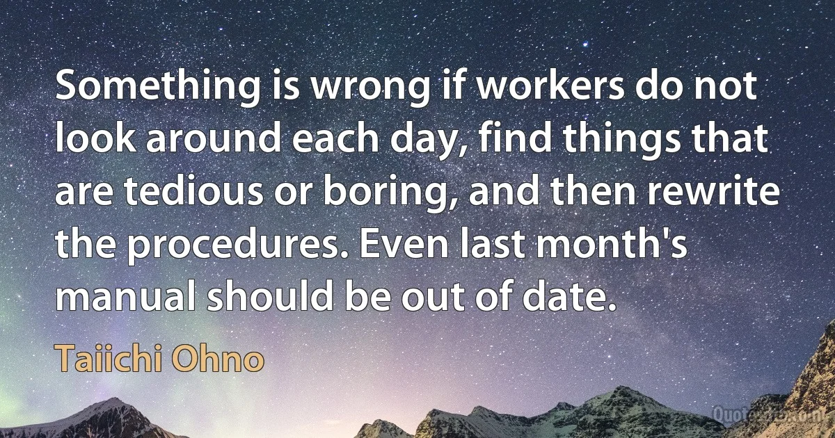 Something is wrong if workers do not look around each day, find things that are tedious or boring, and then rewrite the procedures. Even last month's manual should be out of date. (Taiichi Ohno)