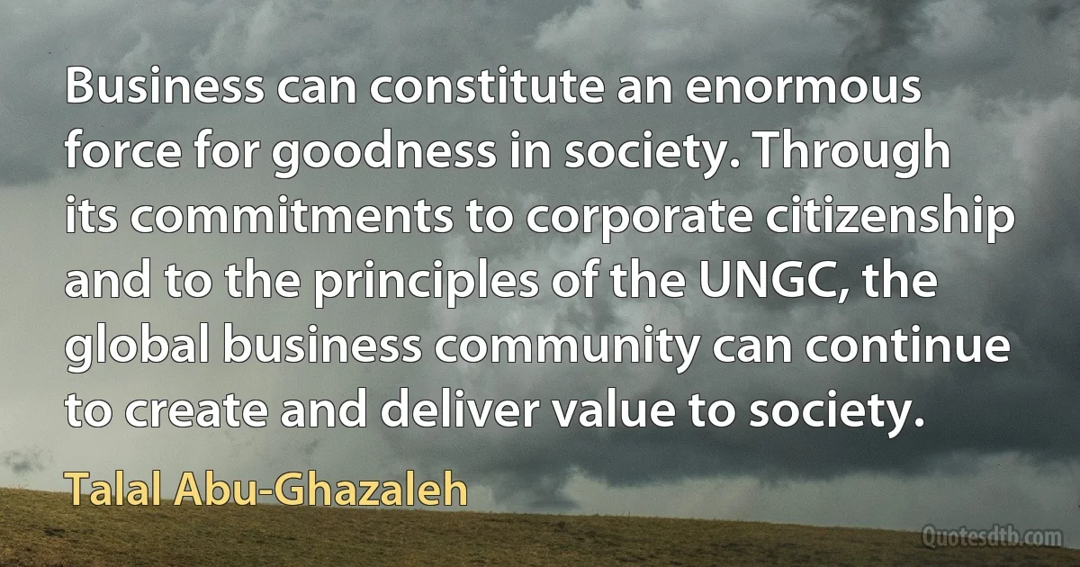 Business can constitute an enormous force for goodness in society. Through its commitments to corporate citizenship and to the principles of the UNGC, the global business community can continue to create and deliver value to society. (Talal Abu-Ghazaleh)