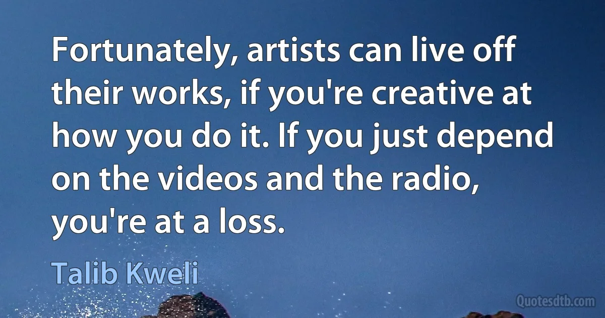 Fortunately, artists can live off their works, if you're creative at how you do it. If you just depend on the videos and the radio, you're at a loss. (Talib Kweli)