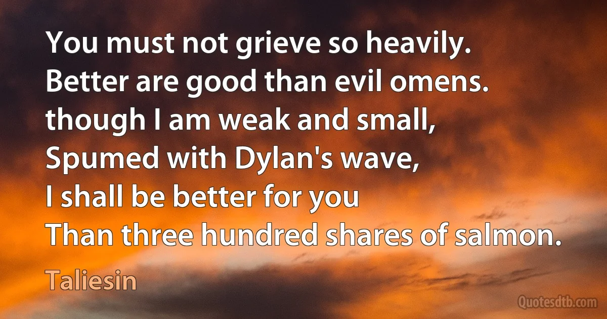 You must not grieve so heavily.
Better are good than evil omens.
though I am weak and small,
Spumed with Dylan's wave,
I shall be better for you
Than three hundred shares of salmon. (Taliesin)