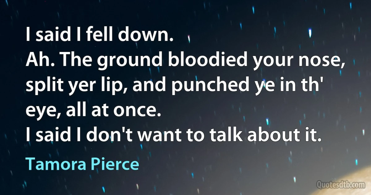 I said I fell down.
Ah. The ground bloodied your nose, split yer lip, and punched ye in th' eye, all at once.
I said I don't want to talk about it. (Tamora Pierce)