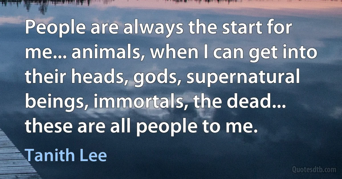 People are always the start for me... animals, when I can get into their heads, gods, supernatural beings, immortals, the dead... these are all people to me. (Tanith Lee)