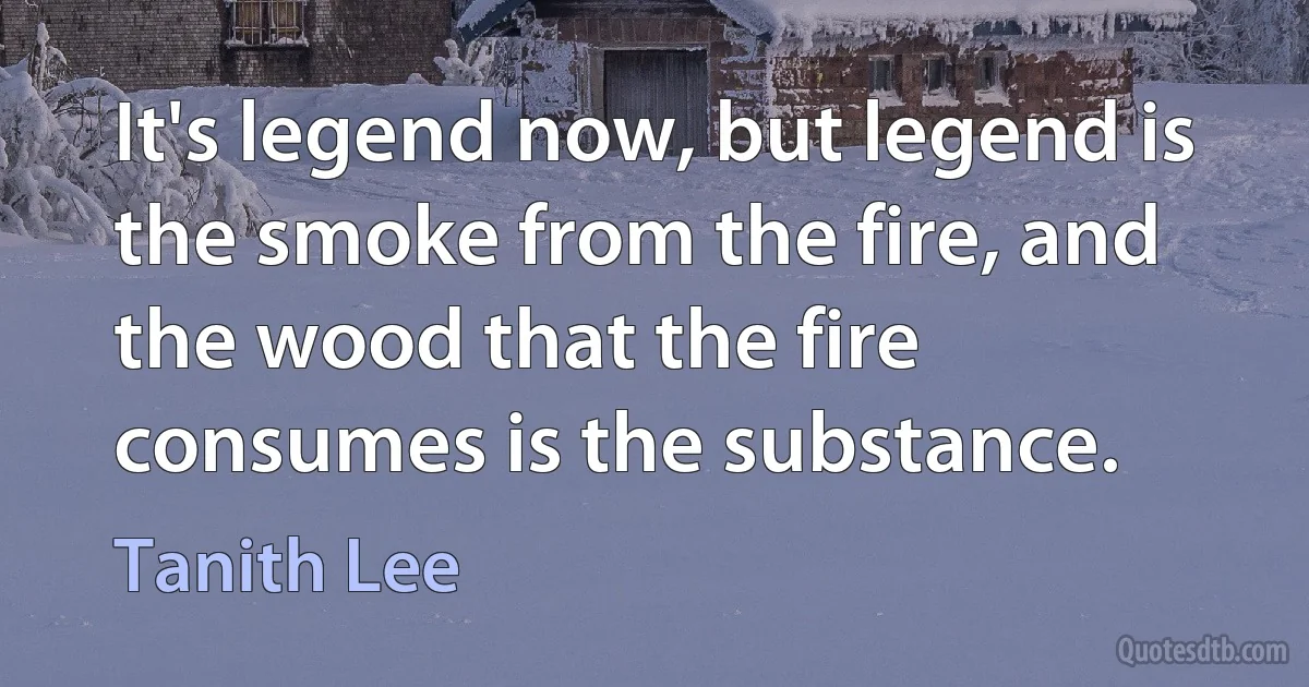 It's legend now, but legend is the smoke from the fire, and the wood that the fire consumes is the substance. (Tanith Lee)