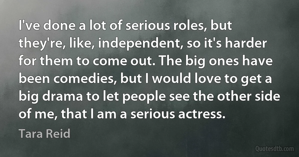 I've done a lot of serious roles, but they're, like, independent, so it's harder for them to come out. The big ones have been comedies, but I would love to get a big drama to let people see the other side of me, that I am a serious actress. (Tara Reid)