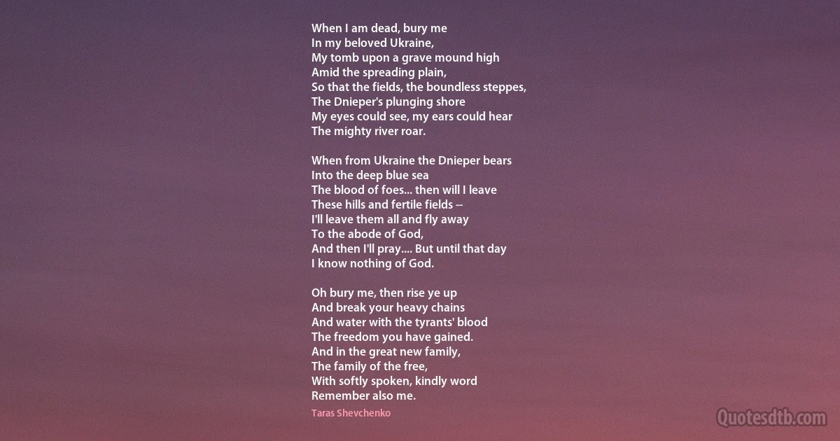 When I am dead, bury me
In my beloved Ukraine,
My tomb upon a grave mound high
Amid the spreading plain,
So that the fields, the boundless steppes,
The Dnieper's plunging shore
My eyes could see, my ears could hear
The mighty river roar.

When from Ukraine the Dnieper bears
Into the deep blue sea
The blood of foes... then will I leave
These hills and fertile fields --
I'll leave them all and fly away
To the abode of God,
And then I'll pray.... But until that day
I know nothing of God.

Oh bury me, then rise ye up
And break your heavy chains
And water with the tyrants' blood
The freedom you have gained.
And in the great new family,
The family of the free,
With softly spoken, kindly word
Remember also me. (Taras Shevchenko)
