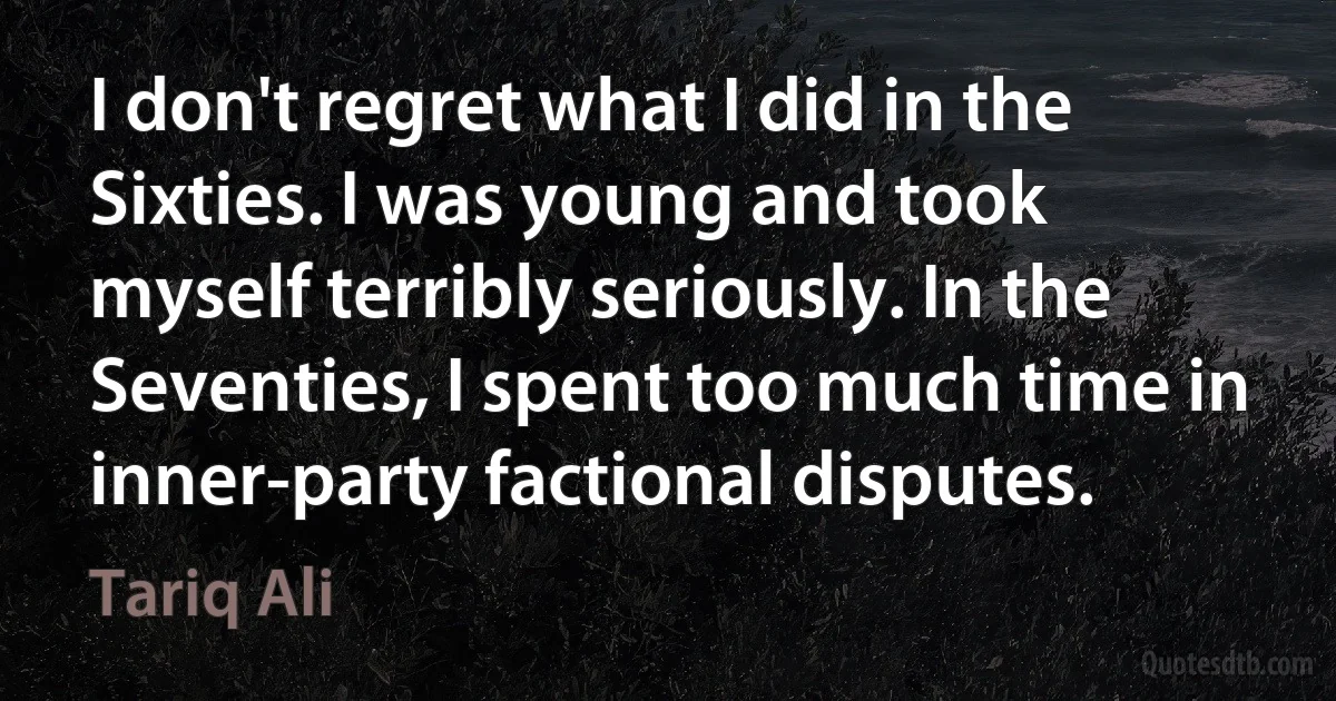 I don't regret what I did in the Sixties. I was young and took myself terribly seriously. In the Seventies, I spent too much time in inner-party factional disputes. (Tariq Ali)