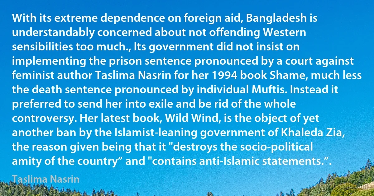 With its extreme dependence on foreign aid, Bangladesh is understandably concerned about not offending Western sensibilities too much., Its government did not insist on implementing the prison sentence pronounced by a court against feminist author Taslima Nasrin for her 1994 book Shame, much less the death sentence pronounced by individual Muftis. Instead it preferred to send her into exile and be rid of the whole controversy. Her latest book, Wild Wind, is the object of yet another ban by the Islamist-leaning government of Khaleda Zia, the reason given being that it "destroys the socio-political amity of the country” and "contains anti-Islamic statements.”. (Taslima Nasrin)