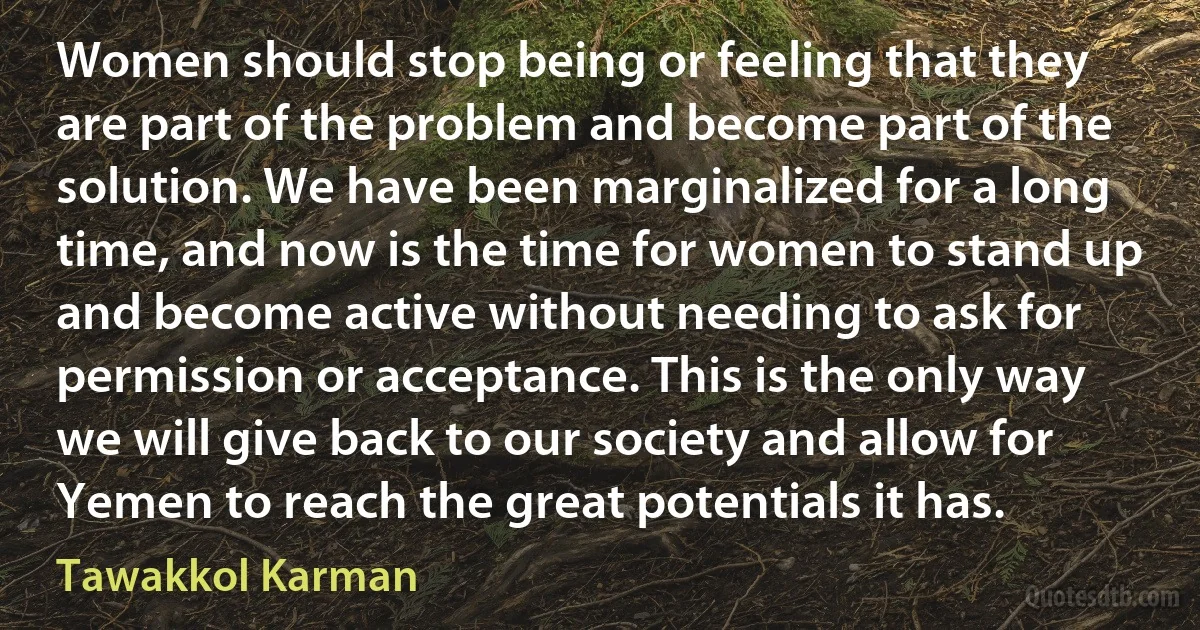 Women should stop being or feeling that they are part of the problem and become part of the solution. We have been marginalized for a long time, and now is the time for women to stand up and become active without needing to ask for permission or acceptance. This is the only way we will give back to our society and allow for Yemen to reach the great potentials it has. (Tawakkol Karman)