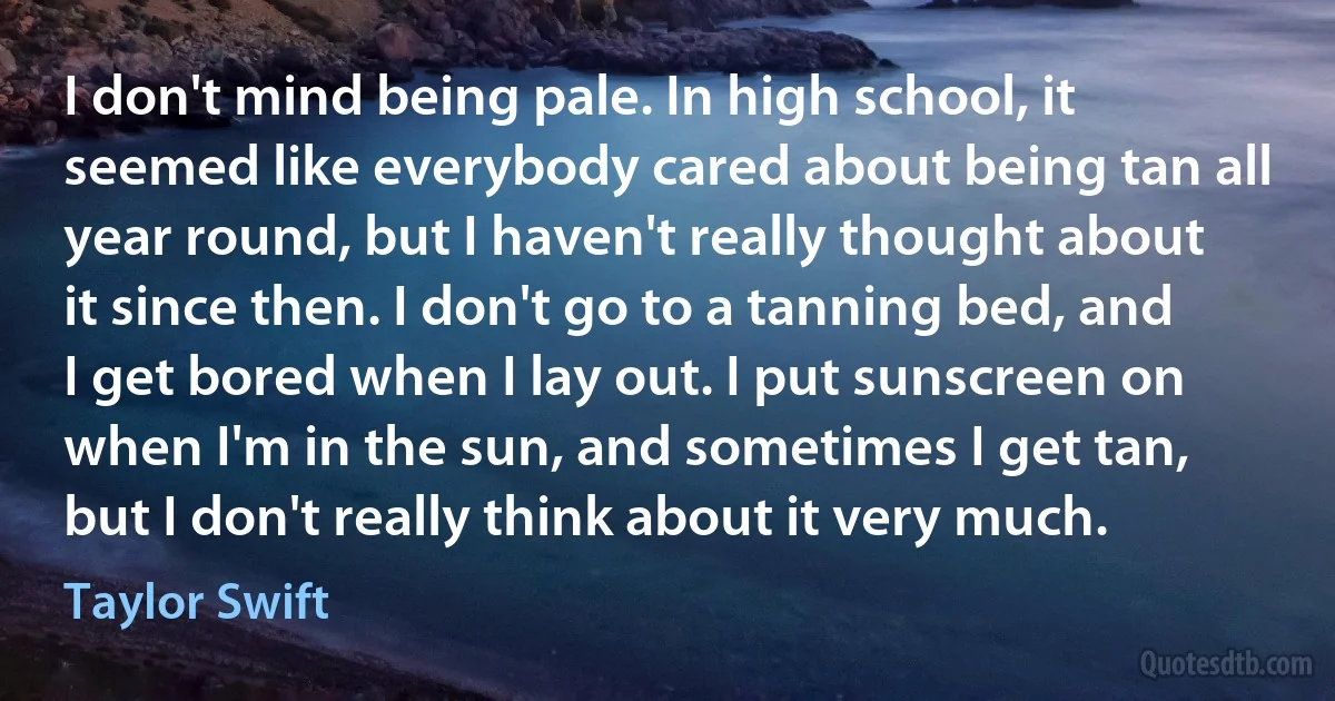 I don't mind being pale. In high school, it seemed like everybody cared about being tan all year round, but I haven't really thought about it since then. I don't go to a tanning bed, and I get bored when I lay out. I put sunscreen on when I'm in the sun, and sometimes I get tan, but I don't really think about it very much. (Taylor Swift)